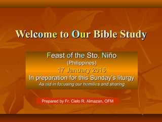 WelWelccoommee toto OOuur Bir Bibble Sle Sttududyy
FFeasteast oof thf thee Sto.Sto. NNiñoiño
(Philippines)(Philippines)
17 January 201617 January 2016
In preparation for this Sunday’s liturgyIn preparation for this Sunday’s liturgy
AsAs aaid in foid in foccusing our husing our hoomilimiliees and sharings and sharing
Prepared by Fr. Cielo R. Almazan, OFM
 