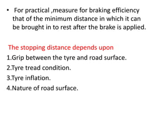 • For practical ,measure for braking efficiency
that of the minimum distance in which it can
be brought in to rest after the brake is applied.
The stopping distance depends upon
1.Grip between the tyre and road surface.
2.Tyre tread condition.
3.Tyre inflation.
4.Nature of road surface.