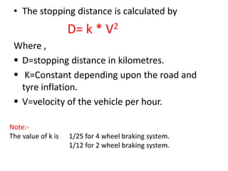 • The stopping distance is calculated by
D= k * V2
Where ,
D=stopping distance in kilometres.
K=Constant depending upon the road and
tyre inflation.
V=velocity of the vehicle per hour.
Note:-
The value of k is 1/25 for 4 wheel braking system.
1/12 for 2 wheel braking system.