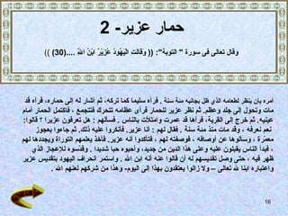 حمار عزير - 2 أمره بأن ينظر لطعامه الذي ظل بجانبه مئة سنة   .   فرآه سليما كما تركه،   ثم أشار له إلى حماره، فرآه قد  مات وتحول إلى جلد وعظم .  ثم نظر عزير للحمار فرأى عظامه تتحرك فتتجمع   ، فاكتمل الحمار أمام  عينيه .   ثم خرج إلى القرية، فرآها قد عمرت وامتلأت بالناس   .  فسألهم   :  هل تعرفون عزيرا   ؟ قالوا : نعم نعرفه   ، وقد مات منذ مئة سنة   .  فقال لهم   :  أنا عزير .  فأنكروا عليه ذلك .  ثم جاءوا بعجوز  معمّرة   ، وسألوها عن أوصافه   ، فوصفته لهم   ، فتأكدوا أنه عزير .   فأخذ يعلمهم التوراة ويجددها لهم   ، فبدأ الناس يقبلون   عليه وعلى هذا الدين من جديد، وأحبوه حبا شديدا   .   وقدّسوه للإعجاز الذي  ظهر فيه   ، حتى وصل تقديسهم له أن قالوا عنه أنه ابن الله  .  واستمر انحراف اليهود بتقديس عزير  واعتباره ابنا لله تعالى –   ولا زالوا يعتقدون بهذا إلى اليوم -  وهذا من شركهم لعنهم الله   . وق ال  تعالى فى سورة  "  التوبة ": ((  وَقَالَتِ الْيَهُودُ عُزَيْرٌ ابْنُ اللَّهِ  .... (30)   )) 