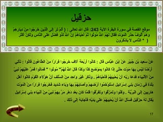 حزقيل عَنْ سَعِيد بْن جُبَيْر عَنْ اِبْن عَبَّاس  قال  :  كَانُوا أَرْبَعَة آلَاف خَرَجُوا فِرَارًا مِنْ الطَّاعُون قَالُوا  :  نَأْتِي أَرْضًا لَيْسَ بِهَا مَوْت حَتَّى إِذَا كَانُوا بِمَوْضِعِ كَذَا وَكَذَا قَالَ اللَّه لَهُمْ "  مُوتُوا  "  فَمَاتُوا فَمَرَّ عَلَيْهِمْ نَبِيّ  مِنْ الْأَنْبِيَاء فَدَعَا رَبّه أَنْ يُحْيِيَهُمْ فَأَحْيَاهُمْ  .  وَذَكَرَ غَيْر وَاحِد مِنْ السَّلَف أَنَّ هَؤُلَاءِ الْقَوْم كَانُوا أَهْل  بَلْدَة فِي زَمَان بَنِي إِسْرَائِيل   اِسْتَوْخَمُوا أَرْضهمْ وَأَصَابَهُمْ بِهَا وَبَاء شَدِيد فَخَرَجُوا فِرَارًا مِنْ الْمَوْت  هَارِبِينَ إِلَى الْبَرِّيَّة  .  وَفَنُوا وَتَمَزَّقُوا وَتَفَرَّقُوا فَلَمَّا كَانَ بَعْد دَهْر مَرَّ بِهِمْ نَبِيّ مِنْ أَنْبِيَاء بَنِي إِسْرَائِيل  يُقَال لَهُ حِزْقِيل فَسَأَلَ اللَّه أَنْ يُحْيِيَهُمْ عَلَى يَدَيْهِ فَأَجَابَهُ إِلَى ذَلِكَ  . موقع القصة في  سورة البقرة الآية   243:   قال الله تعالى   :  (  أَلَمْ تَرَ إِلَى الَّذِينَ خَرَجُوا مِنْ دِيَارِهِمْ  وَهُمْ أُلُوفٌ حَذَرَ الْمَوْتِ فَقَالَ لَهُمُ اللَّهُ مُوتُوا ثُمَّ أَحْيَاهُمْ إِنَّ اللَّهَ   لَذُو فَضْلٍ عَلَى النَّاسِ وَلَكِنَّ أَكْثَرَ النَّاسِ لَا يَشْكُرُونَ   *  )  