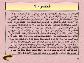 الخضر - 1 قال تعالى فى سورة الكهف  :  فَوَجَدَا عَبْدًا مِنْ عِبَادِنَا آتَيْنَاهُ رَحْمَةً مِنْ عِنْدِنَا وَعَلَّمْنَاهُ مِنْ لَدُنَّا  عِلْمً ا  *  قَالَ لَهُ مُوسَى هَلْ أَتَّبِعُكَ عَلَى أَنْ تُعَلِّمَنِ مِمَّا عُلِّمْتَ رُشْدًا   *  قَالَ إِنَّكَ لَنْ تَسْتَطِيعَ مَعِيَ  صَبْرًا   *  وَكَيْفَ تَصْبِرُ عَلَى مَا لَمْ تُحِطْ بِهِ خُبْرًا   *  قَالَ سَتَجِدُنِي إِنْ شَاءَ اللَّهُ صَابِرًا وَلَا أَعْصِي لَكَ  أَمْرًا   *  قَالَ فَإِنِ اتَّبَعْتَنِي فَلَا تَسْأَلْنِي عَنْ شَيْءٍ حَتَّى أُحْدِثَ لَكَ مِنْهُ ذِكْرًا   *  فَانْطَلَقَا حَتَّى إِذَا رَكِبَا فِي السَّفِينَةِ خَرَقَهَا قَالَ أَخَرَقْتَهَا لِتُغْرِقَ أَهْلَهَا لَقَدْ جِئْتَ شَيْئًا إِمْرًا   *  قَالَ أَلَمْ أَقُلْ إِنَّكَ لَنْ تَسْتَطِيعَ مَعِيَ  صَبْرًا   *  قَالَ لَا تُؤَاخِذْنِي بِمَا نَسِيتُ وَلَا تُرْهِقْنِي مِنْ أَمْرِي عُسْرًا   *  فَانْطَلَقَا حَتَّى إِذَا لَقِيَا غُلَامًا  فَقَتَلَهُ قَالَ أَقَتَلْتَ نَفْسًا زَكِيَّةً بِغَيْرِ نَفْسٍ لَقَدْ جِئْتَ شَيْئًا نُكْرًا   *  قَالَ أَلَمْ أَقُلْ لَكَ إِنَّكَ لَنْ تَسْتَطِيعَ مَعِيَ  صَبْرًا   *  قَالَ إِنْ سَأَلْتُكَ عَنْ شَيْءٍ بَعْدَهَا فَلَا تُصَاحِبْنِي قَدْ بَلَغْتَ مِنْ لَدُنِّي عُذْرًا   *  فَانْطَلَقَا حَتَّى إِذَا  أَتَيَا أَهْلَ قَرْيَةٍ اسْتَطْعَمَا أَهْلَهَا فَأَبَوْا أَنْ يُضَيِّفُوهُمَا فَوَجَدَا فِيهَا جِدَارًا يُرِيدُ أَنْ يَنْقَضَّ فَأَقَامَهُ قَالَ لَوْ  شِئْتَ لَاتَّخَذْتَ عَلَيْهِ أَجْرًا   *  قَالَ هَذَا فِرَاقُ بَيْنِي وَبَيْنِكَ سَأُنَبِّئُكَ بِتَأْوِيلِ مَا لَمْ تَسْتَطِعْ عَلَيْهِ صَبْرًا   *  أَمَّا السَّفِينَةُ فَكَانَتْ لِمَسَاكِينَ يَعْمَلُونَ فِي الْبَحْرِ فَأَرَدْتُ أَنْ أَعِيبَهَا وَكَانَ وَرَاءَهُمْ مَلِكٌ يَأْخُذُ كُلَّ  سَفِينَةٍ غَصْبًا   *  وَأَمَّا الْغُلَامُ فَكَانَ أَبَوَاهُ مُؤْمِنَيْنِ فَخَشِينَا أَنْ يُرْهِقَهُمَا طُغْيَانًا وَكُفْرًا   *  فَأَرَدْنَا أَنْ  يُبْدِلَهُمَا رَبُّهُمَا خَيْرًا مِنْهُ زَكَاةً وَأَقْرَبَ رُحْمًا   *  وَأَمَّا الْجِدَارُ فَكَانَ لِغُلَامَيْنِ يَتِيمَيْنِ فِي الْمَدِينَةِ وَكَانَ تَحْتَهُ كَنْزٌ لَهُمَا وَكَانَ أَبُوهُمَا صَالِحًا فَأَرَادَ رَبُّكَ أَنْ يَبْلُغَا أَشُدَّهُمَا وَيَسْتَخْرِجَا كَنْزَهُمَا رَحْمَةً مِنْ رَبِّكَ وَمَا فَعَلْتُهُ عَنْ أَمْرِي ذَلِكَ تَأْوِيلُ مَا لَمْ تَسْطِعْ عَلَيْهِ صَبْرًا   *  الآيات  65 – 82  