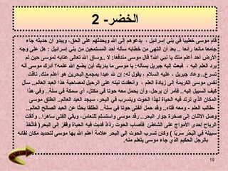 الخضر - 2 قام موسى خطيبا في بني إسرائيل   ،   يدعوهم إلى الله ويحدثهم ع لى  الحق، ويبدو أن حديثه جاء  جامعا مانعا   رائعا   ..  بعد أن انتهى من خطابه سأله أحد المستمعين من بني إسرائيل   :  هل على وجه  الأرض أحد  أ علم منك يا نبي الله؟   قال موسى مندفعا :  لا   .. وساق الله تعالى عتابه لموسى   حين لم  يرد العلم إليه   ،   فبعث إليه جبريل يسأله :  يا موسى ما يدريك أين يضع الله علمه؟   أدرك موسى أنه  تسرع ..  وعاد جبريل   ، عليه السلام   ، يقول له :  إن لله عبدا بمجمع البحرين هو أعلم منك .   تاقت  نفس موسى الكريمة إلى   زيادة العلم   ،  وانعقدت نيته   على الرحيل لمصاحبة هذا العبد العالم ..  سأل  كيف السبيل   إليه ..  فأمر أن يرحل، وأن يحمل معه حوتا في مكتل، أي سمكة في سلة ..  وفي هذا  المكان   الذي ترتد فيه الحياة لهذا الحوت ويتسرب في البحر، سيجد العبد العالم ..   انطلق موسى   - طالب العلم   -  ومعه فتاه ..  وقد حمل الفتى حوتا في سلة ..  انطلقا بحثا   عن العبد الصالح العالم ..  وصل الاثنان إلى صخرة جوار البحر ..  رقد موسى   واستسلم للنعاس، وبقي الفتى ساهرا ..  وألقت  الرياح إحدى الأمواج   على الشاطئ   فأصاب الحوت رذاذ فدبت فيه الحياة وقفز إلى البحر (   فَاتَّخَذَ  سَبِيلَهُ فِي الْبَحْرِ سَرَبًا   )  وكان تسرب الحوت إلى البحر علامة أعلم الله بها موسى لتحديد مكان لقائه  بالرجل الحكيم الذي جاء موسى يتعلم منه . 