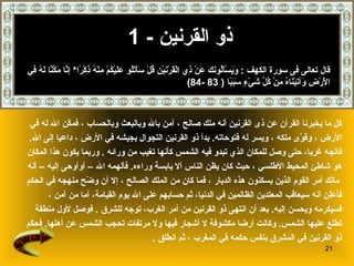 ذو القرنين   - 1 كل ما يخبرنا القرآن عن  ذى القرنين  أنه ملك صالح   ، آمن بالله وبالبعث وبالحساب   ، فمكّن الله له في  الأرض   ، وقوّى ملكه   ، ويسر له فتوحاته .   بدأ ذو القرنين التجوال بجيشه في الأرض   ، داعيا إلى الله .  فاتجه غربا، حتى وصل للمكان الذي تبدو فيه الشمس كأنها تغيب من ورا ئه  .  وربما يكون هذا المكان  هو شاطئ المحيط الأطلسي   ، حيث كان يظن الناس ألا يابسة وراءه .  فألهمه الله – أوأوحى إليه   – أنه مالك أمر القوم الذين يسكنون هذه الديار   ،   فما كان من الملك الصالح   ، إلا أن وضّح منهجه في الحكم   فأعلن أنه سيعاقب المعتدين الظالمين في الدنيا، ثم حسابهم على الله يوم القيامة ،  أما من آمن   ،  فسيكرمه ويحسن إليه .   بعد أن انتهى ذو القرنين من أمر الغرب، توجه للشرق   .  فوصل   لأول منطقة  تطلع عليها الشمس .  وكانت أرضا مكشوفة لا أشجار فيها ولا مرتفات تحجب الشمس عن أهلها .  فحكم  ذو   القرنين في المشرق بنفس حكمه في المغرب   ، ثم انطلق   . قال تعالى فى سورة الكهف  :  وَيَسْأَلُونَكَ عَنْ ذِي الْقَرْنَيْنِ قُلْ سَأَتْلُو عَلَيْكُمْ مِنْهُ ذِكْرًا *  إِنَّا مَكَّنَّا لَهُ فِي الْأَرْضِ وَآتَيْنَاهُ مِنْ كُلِّ شَيْءٍ سَبَبًا   ( 83 -84) 