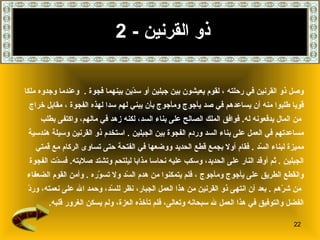 ذو القرنين   - 2 وصل ذو القرنين في رحلته   ، لقوم يعيشون بين جبلين أو سدّين   بينهما فجوة   .  وعندما وجدوه ملكا  قويا طلبوا منه أن يساعدهم في صد يأجوج ومأجوج بأن يبني لهم سدا لهذه الفجوة   ، مقابل خراج من المال يدفعونه له .   فوافق الملك الصالح على بناء السد، لكنه زهد في مالهم، واكتفى بطلب  مساعدتهم في العمل على بناء السد وردم الفجوة بين الجبلين   .   استخدم ذو القرنين وسيلة هندسية  مميزة لبناء السّد   .  فقام أولا بجمع قطع الحديد ووضعها في الفتحة حتى تساوى الركام مع قمتي  الجبلين   .  ثم أوقد النار على الحديد، وسكب عليه نحاسا مذابا ليلتحم وتشتد صلابته .  فسدّت الفجوة  وانقطع الطريق على يأجوج ومأجوج   ، فلم يتمكنوا من هدم السّد ولا تسوّره   .  وأمن القوم الضعفاء من شرّهم   .   بعد أن انتهى ذو القرنين من هذا العمل الجبار، نظر للسّد، وحمد الله على   نعمته، وردّ  الفضل والتوفيق في هذا العمل لله سبحانه وتعالى، فلم تأخذه العزة، ولم يسكن الغرور قلبه . 