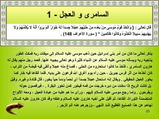 السامرى و العجل   - 1   قال تعالى  :  {   وَاتَّخَذَ قَوْمُ مُوسَى مِنْ بَعْدِهِ مِنْ حُلِيِّهِمْ عِجْلاً جَسَداً لَهُ خُوَارٌ أَلَمْ يَرَوْا أَنَّهُ لَا يُكَلِّمُهُمْ وَلَا  يَهْدِيهِمْ سَبِيلاً اتَّخَذُوهُ وَكَانُوا ظَالِمِينَ   *   (  سورة الأعراف  148)   . يذكر تعالى ما كان من أمر بني إسرائيل   حين ذهب موسى عليه السلام إلى ميقات ربه فمكث الطور  يناجيه ربه ويسأله موسى عليه السلام عن أشياء كثيرة وهو تعالى يجيبه عنها .   فعمد رجل منهم يقال له  هارون السامري   ، فأخذ ما كانوا استعاروه من الحلي   ، فصاغ منه عجلاً وألقى فيه قبضة من التراب   ،  كان أخذها من أثر فرس جبريل   ، حين رآه يوم أغرق الله فرعون على يديه .  فلما ألقاها فيه خار كما  يخور العجل الحقيقي   .  ويقال إنه استحال عجلاً جسداً أي لحماً ودماً حياً يخور، قال قتادة وغيره .  وقيل بل كانت الريح إذا دخلت من دبره خرجت من فمه فيخور كمن تخور البقرة   .   ، فيرقصون حوله  ويفرحون   .  ولما رجع موسى عليه السلام إليهم   ، ورأى ما هم عليه من عبادة العجل   ، ومعه الألواح  المتضمنة التوراة، ألقاها،   ثم أقبل على أخيه هارون عليه السلام  وعنفه   وقد كان هارون عليه السلام  نهاهم عن هذا الصنيع الفظيع أشد النهي   ، وزجرهم عنه أتم الزجر   . 