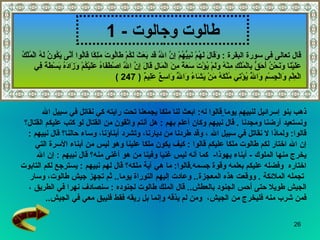 طالوت وجالوت   - 1 ذهب بنو إسرائيل لنبيهم يوما   قالوا  له :  ابعث لنا ملكا يجمعنا تحت رايته كي نقاتل في سبيل الله  ونستعيد أرضنا ومجدنا  .   قال نبيهم وكان أعلم بهم   :  هل أنتم واثقون من القتال لو كتب عليكم القتال؟   قالوا :  ولماذا لا   نقاتل في سبيل الله   ، وقد طردنا من ديارنا، وتشرد أبناؤنا، وساء حالنا؟   قال نبيهم   :  إن الله اختار لكم طالوت ملكا عليكم   قالوا   :  كيف يكون ملكا علينا وهو ليس من أبناء الأسرة التي  يخرج منها الملوك  -   أبناء يهوذا -  كما أنه ليس غنيا وفينا   من هو أغنى منه؟   قال نبيهم   :  إن الله  اختاره   وفضله عليكم بعلمه وقوة جسمه . قالوا :  ما هي آية ملكه؟   قال لهم نبيهم   :  يسترجع لكم التابوت تجمله الملائكة   .   ووقعت هذه المعجزة ..  وعادت إليهم التوراة يوما ..  ثم تجهز جيش طالوت، وسار  الجيش طويلا حتى أحس الجنود بالعطش ..  قال الملك   طالوت لجنوده   :  سنصادف نهرا في الطريق   ،  فمن شرب منه فليخرج من الجيش ،  ومن لم يذقه وإنما بل ريقه فقط فليبق معي في الجيش .. قال تعالى فى سورة البقرة  :  وَقَالَ لَهُمْ نَبِيُّهُمْ إِنَّ اللَّهَ قَد بَعَثَ لَكُمْ طَالُوتَ مَلِكًا قَالُوا أَنَّى يَكُونُ لَهُ الْمُلْكُ عَلَيْنَا وَنَحْنُ أَحَقُّ بِالْمُلْكِ مِنْهُ وَلَمْ يُؤْتَ سَعَةً مِنَ الْمَالِ قَالَ إِنَّ اللَّهَ اصْطَفَاهُ عَلَيْكُمْ وَزَادَهُ بَسْطَةً فِي الْعِلْمِ وَالْجِسْمِ وَاللَّهُ يُؤْتِي مُلْكَهُ مَنْ يَشَاءُ وَاللَّهُ وَاسِعٌ عَلِيمٌ  ( 247 ) 