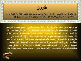 قارون   هو من قوم موسى  يحدثنا الله عن كنوز قارون فيقول سبحانه وتعالى إن مفاتيح الحجرات التي تضم  الكنوز، كان يصعب حملها على مجموعة من الرجال الأشداء   لك ن قارون بغى على قومه بعد أن آتاه  الله الثراء .  ويبدو أن العقلاء من قومه نصحوه  بالقصد والاعتدال   ،   ويذكرونه بأن هذا المال هبة من  الله وإحسان، فعليه أن يحسن ويتصدق من هذا المال   ،  فكان رد قارون   ) قَالَ إِنَّمَا أُوتِيتُهُ عَلَى  عِلْمٍ عِندِي   ) .  لقد  أ نساه غروره مصدر هذه النعمة وحكمتها   ، وفتنه المال وأعماه الثراء، ولم يشعر  بنعمة ربه .  وخرج قارون ذات يوم على قومه، بكامل زينته، فطارت قلوب بعض القوم   ، وتمنوا أن  لديهم مثل ما أوتي قارون   .  فيجيء العقاب حاسما   (  فَخَسَفْنَا بِهِ وَبِدَارِهِ الْأَرْضَ   ) .  هكذا في لمحة  خاطفة ابتلعته الأرض وابتلعت داره   .  وذهب ضعيفا عاجزا، لا ينصره أحد، ولا ينتصر بجاه أو مال   . قال تعالى فى سورة القصص  :  إِنَّ قَارُونَ كَانَ مِنْ قَوْمِ مُوسَى فَبَغَى عَلَيْهِمْ وَآتَيْنَاهُ مِنَ الْكُنُوزِ مَا إِنَّ مَفَاتِحَهُ لَتَنُوءُ بِالْعُصْبَةِ أُولِي الْقُوَّة إِذْ قَالَ لَهُ قَوْمُهُ لَا تَفْرَحْ إِنَّ اللَّهَ لَا يُحِبُّ الْفَرِحِينَ   ( 76 ) 