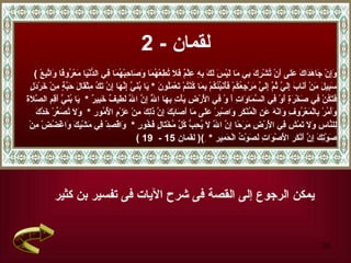 لقمان  - 2 يمكن الرجوع إلى القصة فى شرح الآيات فى تفسير بن كثير (  وَإِنْ جَاهَدَاكَ عَلى أَنْ تُشْرِكَ بِي مَا لَيْسَ لَكَ بِهِ عِلْمٌ فَلَا تُطِعْهُمَا وَصَاحِبْهُمَا فِي الدُّنْيَا مَعْرُوفًا وَاتَّبِعْ سَبِيلَ   مَنْ أَنَابَ إِلَيَّ ثُمَّ إِلَيَّ مَرْجِعُكُمْ فَأُنَبِّئُكُمْ بِمَا كُنْتُمْ تَعْمَلُونَ   *   يَا بُنَيَّ إِنَّهَا إِنْ تَكُ مِثْقَالَ حَبَّةٍ مِنْ خَرْدَلٍ فَتَكُنْ   فِي صَخْرَةٍ أَوْ فِي السَّمَاوَاتِ   أَ   وْ فِي الْأَرْضِ يَأْتِ بِهَا اللَّهُ إِنَّ اللَّهَ لَطِيفٌ خَبِيرٌ   *  يَا بُنَيَّ أَقِمِ الصَّلَاةَ وَأْمُرْ بِالْمَعْرُوفِ وَانْهَ عَنِ الْمُنْكَرِ وَاصْبِرْ عَلَى مَا أَصَابَكَ إِنَّ ذَلِكَ مِنْ عَزْمِ الْأُمُورِ   *  وَلَا تُصَعِّرْ خَدَّكَ لِلنَّاسِ   وَلَا   تَمْشِ فِي الْأَرْضِ مَرَحًا إِنَّ اللَّهَ لَا يُحِبُّ كُلَّ مُخْتَالٍ فَخُورٍ   *  وَاقْصِدْ فِي مَشْيِكَ وَاغْضُضْ مِنْ صَوْتِكَ إِنَّ أَنْكَر   الْأَصْوَاتِ لَصَوْتُ الْحَمِير   *  ِ ) (  لقمان  15 -  19 ) 