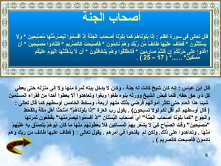 أصحاب الجنة أصحاب الجنة   قال تعالى فى سورة القلم  :  إِنَّا بَلَوْنَاهُمْ كَمَا بَلَوْنَا أَصْحَابَ الْجَنَّةِ إِذْ أَقْسَمُوا لَيَصْرِمُنَّهَا مُصْبِحِينَ   *   وَلَا يَسْتَثْنُونَ   *  فَطَافَ عَلَيْهَا طَائِفٌ مِّن رَّبِّكَ وَهُمْ نَائِمُونَ   *   فَأَصْبَحَتْ كَالصَّرِيمِ   *   فَتَنَادَوا مُصْبِحِينَ   *   أَنِ  اغْدُوا عَلَى حَرْثِكُمْ إِن كُنتُمْ صَارِمِينَ   *   فَانطَلَقُوا وَهُمْ يَتَخَافَتُونَ   *   أَن لَّا يَدْخُلَنَّهَا الْيَوْمَ عَلَيْكُم مِّسْكِينٌ *   ......* ( 17 – 25 ) . قال إبن عباس   :  إنه كان شيخ كانت له جنة   ، وكان لا يدخل بيته ثمرة منها ولا إلى منزله حتى يعطي  كل  ذي حق   حقه .  فلما قبض الشيخ وورثه بنوه   طغوا وبغوا   وتعاهدوا ألا يعطوا أحدا من فقراء المسلمين شيئا هذا العام حتى تكثر أموالهم  فرضي بذلك منهم أربعة، وسخط الخامس  أوسطهم كما  قال تعالى   :  (   قال أوسطهم ألم أقل لكم لولا تسبحون )   .   يقول رب العزة  " إنَّا بَلَوْنَاهُمْ "  امْتَحَنَّا أَهْل   مَكَّة   بِالْقَحْطِ  وَالْجُوع  " كَمَا بَلَوْنَا أَصْحَاب الْجَنَّة "  أَيْ أَصْحَاب الْبُسْتَان  " إذْ أَقَسَمُوا لِيَصْرِمُنَّهَا "  يَقْطَعُونَ ثَمَرَتهَا  " مُصْبِحِينَ "  وَقْت الصَّبَاح كَيْ لَا يَشْعُر بِهِمْ الْمَسَاكِين فَلَا يُعْطُونَهُمْ مِنْهَا مَا كَانَ أَبُوهُمْ يَتَصَدَّق بِهِ عَلَيْهِمْ  مِنْهَا   .  وتعاهدوا على ذلك .  ولكن  لم  ي فلحوا في أمرهم   .  يقول تعالى  :  (   فطاف عليها طائف من ربك وهم نائمون فأصبحت كالصريم   )  . 