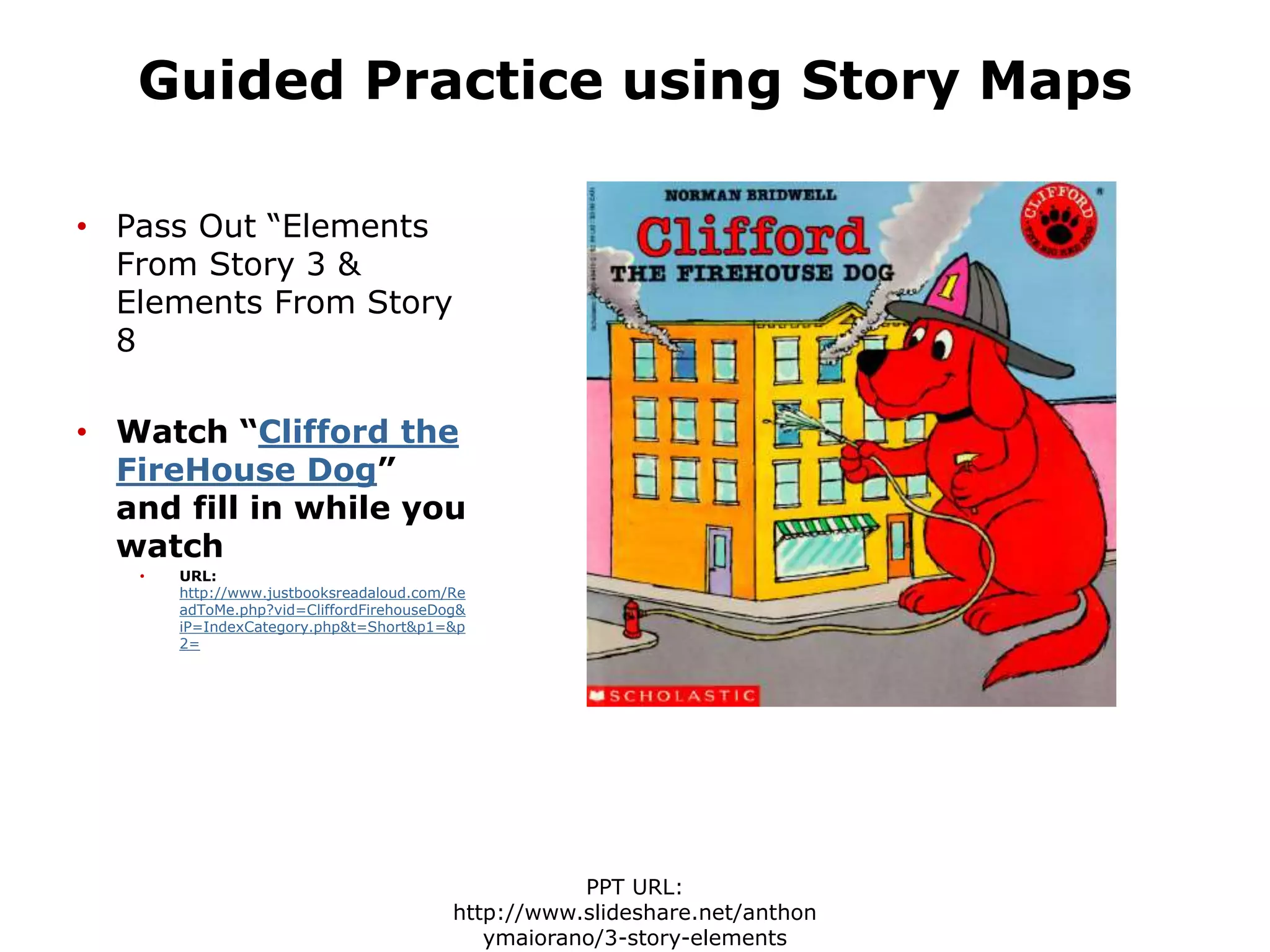 Guided Practice using Story Maps
• Pass Out “Elements
From Story 3 &
Elements From Story
8
• Watch “Clifford the
FireHouse Dog”
and fill in while you
watch
• URL:
http://www.justbooksreadaloud.com/Re
adToMe.php?vid=CliffordFirehouseDog&
iP=IndexCategory.php&t=Short&p1=&p
2=
PPT URL:
http://www.slideshare.net/anthon
ymaiorano/3-story-elements
 