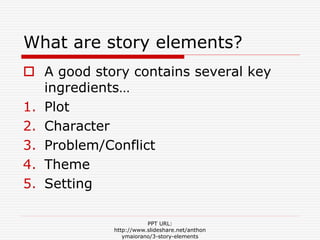What are story elements?
 A good story contains several key
ingredients…
1. Plot
2. Character
3. Problem/Conflict
4. Theme
5. Setting
PPT URL:
http://www.slideshare.net/anthon
ymaiorano/3-story-elements
 