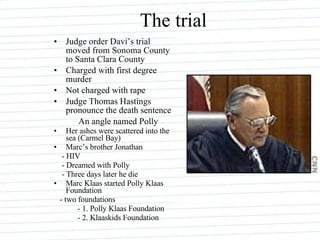 The trial Judge order Davi’s trial moved from Sonoma County to Santa Clara County Charged with first degree murder Not charged with rape Judge Thomas Hastings pronounce the death sentence An angle named Polly Her ashes were scattered into the sea (Carmel Bay) Marc’s brother Jonathan - HIV - Dreamed with Polly - Three days later he die Marc Klaas started Polly Klaas Foundation - two foundations - 1. Polly Klaas Foundation - 2. Klaaskids Foundation 