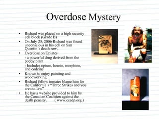 Overdose  Mystery Richard was placed on a high security cell block (Grade B) On July 23, 2006 Richard was found unconscious in his cell on San Quentin’s death row. Overdose on Opiates - a powerful drug derived from the poppy plant - Includes opium, heroin, morphine, and codeine Known to enjoy painting and woodworking Richard fellow inmates blame him for the California’s “Three Strikes and you are out law” He has a website provided to him by the Canadian Coalition against the death penalty.  ( www.ccadp.org.)  