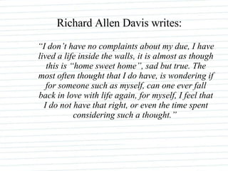 “ I don’t have no complaints about my due, I have lived a life inside the walls, it is almost as though this is “home sweet home”, sad but true. The most often thought that I do have, is wondering if for someone such as myself, can one ever fall back in love with life again, for myself, I feel that I do not have that right, or even the time spent considering such a thought.”   Richard Allen Davis writes: 