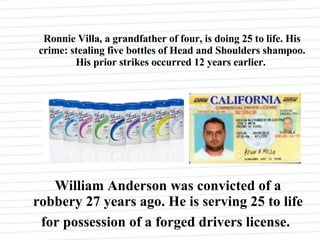 Ronnie Villa, a grandfather of four, is doing 25 to life. His crime: stealing five bottles of Head and Shoulders shampoo. His prior strikes occurred 12 years earlier.   William Anderson was convicted of a robbery 27 years ago. He is serving 25 to life for possession of a forged drivers license.   
