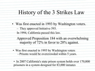 History of the 3 Strikes Law Was first enacted in 1993 by Washington voters.  They approved Initiative 593.  In 1994, California passed this law.  Approved Proposition 184 with an overwhelming majority of 72% in favor to 28% against.  Was first enacted in 1993 by Washington voters - Prisons would be overcrowded within 5 years.  In 2007 California's state prison system holds over 170,000 prisoners in a system designed for 83,000 inmates  