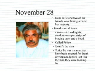 November 28 Dana Jaffe and two of her friends were hiking around her property. - found several items - sweatshirt, red tights, condom wrapper, strips of binding tape, and a hood. Called Police - Identify the man - Notice he was the man that have been arrested for drunk driving and looked just like the man they were looking for. 