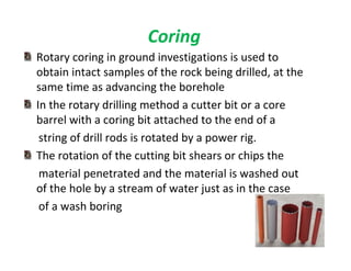 110
Coring
Rotary coring in ground investigations is used to
obtain intact samples of the rock being drilled, at the
same time as advancing the borehole
In the rotary drilling method a cutter bit or a core
barrel with a coring bit attached to the end of a
string of drill rods is rotated by a power rig.
The rotation of the cutting bit shears or chips the
material penetrated and the material is washed out
of the hole by a stream of water just as in the case
of a wash boring
Downloadedfrom:09ce.blogspot.com
Providedby:DkMamonai-09CE37
 