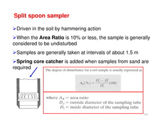120
Split spoon sampler
Driven in the soil by hammering action
When the Area Ratio is 10% or less, the sample is generally
considered to be undisturbed
Samples are generally taken at intervals of about 1.5 m
Spring core catcher is added when samples from sand are
required
Downloadedfrom:09ce.blogspot.com
Providedby:DkMamonai-09CE37
 