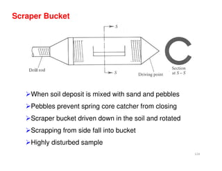 124
Scraper Bucket
When soil deposit is mixed with sand and pebbles
Pebbles prevent spring core catcher from closing
Scraper bucket driven down in the soil and rotated
Scrapping from side fall into bucket
Highly disturbed sample
Downloadedfrom:09ce.blogspot.com
Providedby:DkMamonai-09CE37
 