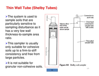 125
Thin Wall Tube (Shelby Tubes)
The system is used to
sample soils that are
particularly sensitive to
sampling disturbance as it
has a very low wall
thickness-to-sample area
ratio.
This sampler is usually
only suitable for cohesive
soils up to a firm-to-stiff
consistency and free from
large particles.
It is not suitable for
granular non-cohesive soils.
Downloadedfrom:09ce.blogspot.com
Providedby:DkMamonai-09CE37
 
