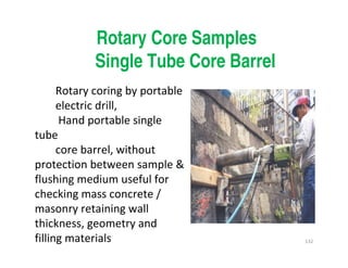 132
Rotary Core Samples
Single Tube Core Barrel
Rotary coring by portable
electric drill,
Hand portable single
tube
core barrel, without
protection between sample &
flushing medium useful for
checking mass concrete /
masonry retaining wall
thickness, geometry and
filling materials
Downloadedfrom:09ce.blogspot.com
Providedby:DkMamonai-09CE37
 