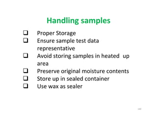 140
Handling samples
Proper Storage
Ensure sample test data
representative
Avoid storing samples in heated up
area
Preserve original moisture contents
Store up in sealed container
Use wax as sealer
Downloadedfrom:09ce.blogspot.com
Providedby:DkMamonai-09CE37
 