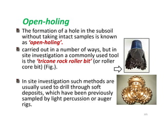 105
Open-holing
The formation of a hole in the subsoil
without taking intact samples is known
as ‘open-holing’.
carried out in a number of ways, but in
site investigation a commonly used tool
is the ‘tricone rock roller bit’ (or roller
core bit) (Fig.).
In site investigation such methods are
usually used to drill through soft
deposits, which have been previously
sampled by light percussion or auger
rigs.
Downloadedfrom:09ce.blogspot.com
Providedby:DkMamonai-09CE37
 