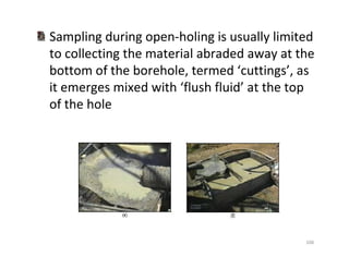 106
Sampling during open-holing is usually limited
to collecting the material abraded away at the
bottom of the borehole, termed ‘cuttings’, as
it emerges mixed with ‘flush fluid’ at the top
of the hole
Downloadedfrom:09ce.blogspot.com
Providedby:DkMamonai-09CE37
 