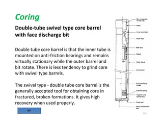 107
Coring
Double-tube swivel type core barrel
with face discharge bit
Double tube core barrel is that the inner tube is
mounted on anti-friction bearings and remains
virtually stationary while the outer barrel and
bit rotate. There is less tendency to grind core
with swivel type barrels.
The swivel type - double tube core barrel is the
generally accepted tool for obtaining core in
fractured, broken formations. It gives high
recovery when used properly.
Downloadedfrom:09ce.blogspot.com
Providedby:DkMamonai-09CE37
 