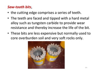 101
Saw-tooth bits,
• the cutting edge comprises a series of teeth.
• The teeth are faced and tipped with a hard metal
alloy such as tungsten carbide to provide wear
resistance and thereby increase the life of the bit.
• These bits are less expensive but normally used to
core overburden soil and very soft rocks only.
Downloadedfrom:09ce.blogspot.com
Providedby:DkMamonai-09CE37
 