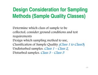 175
Design Consideration for Sampling
Methods (Sample Quality Classes)
Determine which class of sample to be
collected, consider ground conditions and test
requirements
Design which sampling method to use，
Classification of Sample Quality (Class 1 to Class5(Class 1 to Class5(Class 1 to Class5(Class 1 to Class5)
Undisturbed samples: Class 1Class 1Class 1Class 1 –––– Class 2Class 2Class 2Class 2，，，，
Disturbed samples: Class 3Class 3Class 3Class 3 –––– Class 5Class 5Class 5Class 5
Downloadedfrom:09ce.blogspot.com
Providedby:DkMamonai-09CE37
 