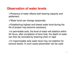 154
Observation of water levels
Presence of water effects both bearing capacity and
settlement
Water level can change seasonally
Establishing highest and lowest water level during the
life of project may become necessary
In permeable soils, the level of water will stabilize within
24 hours, after completion of bore hole, the depth of water
can then be recorded by lowering chain or tape
In impermeable soils water level may not stabilize for
several weeks. In such cases piezometer can be used
Downloadedfrom:09ce.blogspot.com
Providedby:DkMamonai-09CE37
 