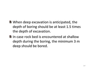 207
When deep excavation is anticipated, the
depth of boring should be at least 1.5 times
the depth of excavation.
In case rock bed is encountered at shallow
depth during the boring, the minimum 3 m
deep should be bored.
Downloadedfrom:09ce.blogspot.com
Providedby:DkMamonai-09CE37
 