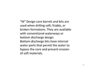 210
"M" Design core barrels and bits are
used when drilling soft, friable, or
broken formations. They are available
with conventional waterways or
bottom discharge design.
Bottom discharge bits have internal
water ports that permit the water to
bypass the core and prevent erosion
of soft materials.
Downloadedfrom:09ce.blogspot.com
Providedby:DkMamonai-09CE37
 