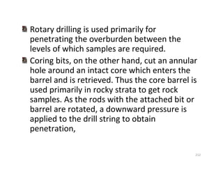 212
Rotary drilling is used primarily for
penetrating the overburden between the
levels of which samples are required.
Coring bits, on the other hand, cut an annular
hole around an intact core which enters the
barrel and is retrieved. Thus the core barrel is
used primarily in rocky strata to get rock
samples. As the rods with the attached bit or
barrel are rotated, a downward pressure is
applied to the drill string to obtain
penetration,
Downloadedfrom:09ce.blogspot.com
Providedby:DkMamonai-09CE37
 