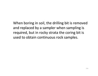 214
When boring in soil, the drilling bit is removed
and replaced by a sampler when sampling is
required, but in rocky strata the coring bit is
used to obtain continuous rock samples.
Downloadedfrom:09ce.blogspot.com
Providedby:DkMamonai-09CE37
 
