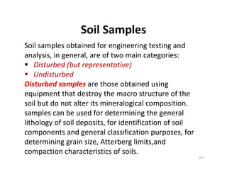 216
Soil Samples
Soil samples obtained for engineering testing and
analysis, in general, are of two main categories:
Disturbed (but representative)
Undisturbed
Disturbed samples are those obtained using
equipment that destroy the macro structure of the
soil but do not alter its mineralogical composition.
samples can be used for determining the general
lithology of soil deposits, for identification of soil
components and general classification purposes, for
determining grain size, Atterberg limits,and
compaction characteristics of soils.
Downloadedfrom:09ce.blogspot.com
Providedby:DkMamonai-09CE37
 