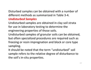 217
Disturbed samples can be obtained with a number of
different methods as summarized in Table 3-4.
Undisturbed Samples
Undisturbed samples are obtained in clay soil strata
for use in laboratory testing to determine the
engineering properties of those soils.
Undisturbed samples of granular soils can be obtained,
but often specialized procedures are required such as
freezing or resin impregnation and block or core type
sampling.
It should be noted that the term “undisturbed” soil
sample refers to the relative degree of disturbance to
the soil’s in-situ properties.
Downloadedfrom:09ce.blogspot.com
Providedby:DkMamonai-09CE37
 