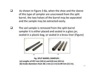 218
As shown in Figure 3-8a, when the shoe and the sleeve
of this type of sampler are unscrewed from the split
barrel, the two halves of the barrel may be separated
and the sample may be extracted easily.
The soil sample is removed from the split-barrel
sampler it is either placed and sealed in a glass jar,
sealed in a plastic bag, or sealed in a brass liner (Figure)
Fig. SPLIT BARREL SAMPLER :
(a) Lengths of 457 mm (18 in) and 610 mm (24 in);
(b) Inside diameters from 38.1 mm (1.5 in) to 89 mm (3.5 in).
Downloadedfrom:09ce.blogspot.com
Providedby:DkMamonai-09CE37
 