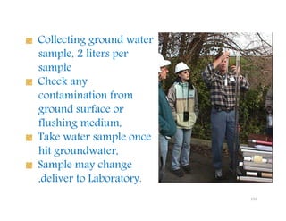 156
Collecting ground water
sample, 2 liters per
sample
Check any
contamination from
ground surface or
flushing medium,
Take water sample once
hit groundwater,
Sample may change
,deliver to Laboratory.
Downloadedfrom:09ce.blogspot.com
Providedby:DkMamonai-09CE37
 
