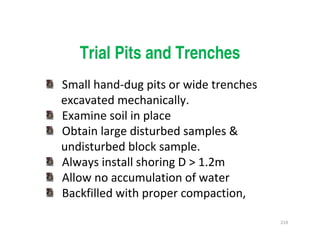219
Trial Pits and Trenches
Small hand-dug pits or wide trenches
excavated mechanically.
Examine soil in place
Obtain large disturbed samples &
undisturbed block sample.
Always install shoring D > 1.2m
Allow no accumulation of water
Backfilled with proper compaction,
Downloadedfrom:09ce.blogspot.com
Providedby:DkMamonai-09CE37
 