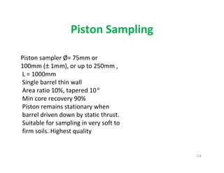 226
Piston Sampling
Piston sampler Ø= 75mm or
100mm (± 1mm), or up to 250mm ,
L = 1000mm
Single barrel thin wall
Area ratio 10%, tapered 10°
Min core recovery 90%
Piston remains stationary when
barrel driven down by static thrust.
Suitable for sampling in very soft to
firm soils. Highest quality
Downloadedfrom:09ce.blogspot.com
Providedby:DkMamonai-09CE37
 