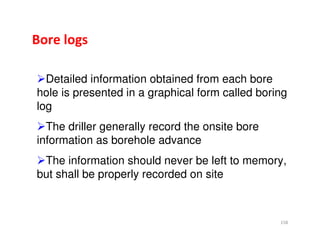 158
Bore logs
Detailed information obtained from each bore
hole is presented in a graphical form called boring
log
The driller generally record the onsite bore
information as borehole advance
The information should never be left to memory,
but shall be properly recorded on site
Downloadedfrom:09ce.blogspot.com
Providedby:DkMamonai-09CE37
 