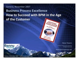 Geneva, November 2007
   Business Process Excellence
   Business Process Excellence
   How to Succeed with BPM in the Age
   of the Customer
   of the Customer




                                                                                                                 Steve Towers
                                                                                                       © Steve Towers & Terry Schurter
                                                                                                                  All Rights Reserved

                                                                                                   www.bennugroup.net
                                                                                                   www bennugroup net


                                                              www.bennugroup.net      www.stevetowers.com 
Geneva, November 2007 – www.stevetowers.com & Steve Towers unless otherwise stated – All Rights Reserved
                           All material © Terry Schurter