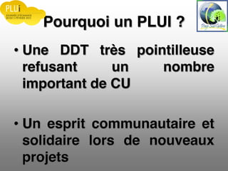 Pourquoi un PLUI ?
Une DDT très pointilleuse
refusant un nombre
important de CU
Un esprit communautaire et
solidaire lors de nouveaux
projets
 