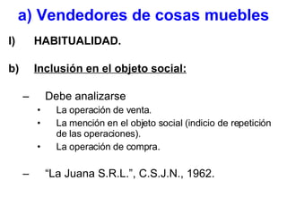 a) Vendedores de cosas muebles HABITUALIDAD. Inclusión en el objeto social: Debe analizarse La operación de venta. La mención en el objeto social (indicio de repetición de las operaciones). La operación de compra. “La Juana S.R.L.”, C.S.J.N., 1962. 