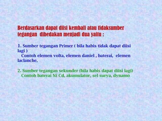 Berdasarkan dapat diisi kembali atau tidaksumber tegangan  dibedakan menjadi dua yaitu : 1 . Sumber tegangan Primer ( bila habis tidak dapat diisi lagi ) Contoh elemen volta, elemen daniel , baterai,  elemen laclanche, 2. Sumber tegangan sekunder (bila habis dapat diisi lagi) Contoh baterai Ni Cd, akumulator, sel surya, dynamo  