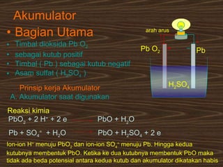 Akumulator Bagian Utama Timbal dioksida Pb O 2   sebagai kutub positif Timbal ( Pb ) sebagai kutub negatif Asam sulfat ( H 2 SO 4  ) H 2 SO 4 Pb O 2 Pb arah arus   Prinsip kerja Akumulator A. Akumulator saat digunakan Ion-ion H +  menuju PbO 2  dan ion-ion SO 4 =  menuju Pb. Hingga kedua kutubnya membentuk PbO. Ketika ke dua kutubnya membentuk PbO maka  tidak ada beda potensial antara kedua kutub dan akumulator dikatakan habis   Reaksi kimia PbO 2  + 2 H +  + 2 e  PbO + H 2 O Pb + SO 4 =   + H 2 O PbO + H 2 SO 4  + 2 e 